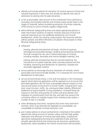 Achieving sustainable development | 33 
●● identify and include policies for extraction of mineral resource of local and 
national importance in their area, but should not identify new sites or 
extensions to existing sites for peat extraction; 
●● so far as practicable, take account of the contribution that substitute or 
secondary and recycled materials and minerals waste would make to the 
supply of materials, before considering extraction of primary materials, 
whilst aiming to source minerals supplies indigenously; 
●● define Minerals Safeguarding Areas and adopt appropriate policies in 
order that known locations of specific minerals resources of local and 
national importance are not needlessly sterilised by non-mineral 
development, whilst not creating a presumption that resources defined 
will be worked; and define Minerals Consultation Areas based on these 
Minerals Safeguarding Areas; 
●● safeguard: 
–– existing, planned and potential rail heads, rail links to quarries, 
wharfage and associated storage, handling and processing facilities for 
the bulk transport by rail, sea or inland waterways of minerals, 
including recycled, secondary and marine-dredged materials; and 
–– existing, planned and potential sites for concrete batching, the 
manufacture of coated materials, other concrete products and the 
handling, processing and distribution of substitute, recycled and 
secondary aggregate material. 
●● set out policies to encourage the prior extraction of minerals, where 
practicable and environmentally feasible, if it is necessary for non-mineral 
development to take place; 
●● set out environmental criteria, in line with the policies in this Framework, 
against which planning applications will be assessed so as to ensure that 
permitted operations do not have unacceptable adverse impacts on the 
natural and historic environment or human health, including from noise, 
dust, visual intrusion, traffic, tip- and quarry-slope stability, differential 
settlement of quarry backfill, mining subsidence, increased flood risk, 
impacts on the flow and quantity of surface and groundwater and 
migration of contamination from the site; and take into account the 
cumulative effects of multiple impacts from individual sites and/or a 
number of sites in a locality; 
●● when developing noise limits, recognise that some noisy short-term 
activities, which may otherwise be regarded as unacceptable, are 
unavoidable to facilitate minerals extraction; and 
●● put in place policies to ensure worked land is reclaimed at the earliest 
opportunity, taking account of aviation safety, and that high quality 
restoration and aftercare of mineral sites takes place, including for 
agriculture (safeguarding the long term potential of best and most 
versatile agricultural land and conserving soil resources), geodiversity, 
biodiversity, native woodland, the historic environment and recreation. 
 