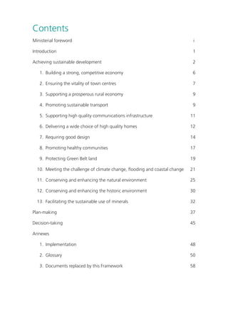 Contents 
Ministerial foreword i 
Introduction 1 
Achieving sustainable development 2 
1. Building a strong, competitive economy 6 
2. Ensuring the vitality of town centres 7 
3. Supporting a prosperous rural economy 9 
4. Promoting sustainable transport 9 
5. Supporting high quality communications infrastructure 11 
6. Delivering a wide choice of high quality homes 12 
7. Requiring good design 14 
8. Promoting healthy communities 17 
9. Protecting Green Belt land 19 
10. Meeting the challenge of climate change, flooding and coastal change 21 
11. Conserving and enhancing the natural environment 25 
12. Conserving and enhancing the historic environment 30 
13. Facilitating the sustainable use of minerals 32 
Plan-making 37 
Decision-taking 45 
Annexes 
1. Implementation 48 
2. Glossary 50 
3. Documents replaced by this Framework 58 
 