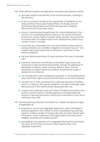 34 | National Planning Policy Framework 
144. When determining planning applications, local planning authorities should: 
●● give great weight to the benefits of the mineral extraction, including to 
the economy; 
●● as far as is practical, provide for the maintenance of landbanks of non-energy 
minerals from outside National Parks, the Broads, Areas of 
Outstanding Natural Beauty and World Heritage sites, Scheduled 
Monuments and Conservation Areas; 
●● ensure, in granting planning permission for mineral development, that 
there are no unacceptable adverse impacts on the natural and historic 
environment, human health or aviation safety, and take into account the 
cumulative effect of multiple impacts from individual sites and/or from a 
number of sites in a locality; 
●● ensure that any unavoidable noise, dust and particle emissions and any 
blasting vibrations are controlled, mitigated or removed at source,31 and 
establish appropriate noise limits for extraction in proximity to noise 
sensitive properties; 
●● not grant planning permission for peat extraction from new or extended 
sites; 
●● provide for restoration and aftercare at the earliest opportunity to be 
carried out to high environmental standards, through the application of 
appropriate conditions, where necessary. Bonds or other financial 
guarantees to underpin planning conditions should only be sought in 
exceptional circumstances; 
●● not normally permit other development proposals in mineral safeguarding 
areas where they might constrain potential future use for these purposes; 
●● consider how to meet any demand for small-scale extraction of building 
stone at, or close to, relic quarries needed for the repair of heritage assets, 
taking account of the need to protect designated sites; and 
●● recognise the small-scale nature and impact of building and roofing stone 
quarries, and the need for a flexible approach to the potentially long 
duration of planning permissions reflecting the intermittent or low rate of 
working at many sites. 
145. Minerals planning authorities should plan for a steady and adequate supply 
of aggregates by: 
●● preparing an annual Local Aggregate Assessment, either individually or 
jointly by agreement with another or other mineral planning authorities, 
based on a rolling average of 10 years sales data and other relevant local 
information, and an assessment of all supply options (including marine 
dredged, secondary and recycled sources); 
●● participating in the operation of an Aggregate Working Party and taking 
the advice of that Party into account when preparing their Local 
Aggregate Assessment; 
31 Technical guidance on minerals published alongside this Framework sets out how these policies should be implemented. 
 