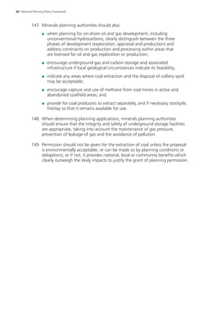 36 | National Planning Policy Framework 
147. Minerals planning authorities should also: 
●● when planning for on-shore oil and gas development, including 
unconventional hydrocarbons, clearly distinguish between the three 
phases of development (exploration, appraisal and production) and 
address constraints on production and processing within areas that 
are licensed for oil and gas exploration or production; 
●● encourage underground gas and carbon storage and associated 
infrastructure if local geological circumstances indicate its feasibility; 
●● indicate any areas where coal extraction and the disposal of colliery spoil 
may be acceptable; 
●● encourage capture and use of methane from coal mines in active and 
abandoned coalfield areas; and 
●● provide for coal producers to extract separately, and if necessary stockpile, 
fireclay so that it remains available for use. 
148. When determining planning applications, minerals planning authorities 
should ensure that the integrity and safety of underground storage facilities 
are appropriate, taking into account the maintenance of gas pressure, 
prevention of leakage of gas and the avoidance of pollution. 
149. Permission should not be given for the extraction of coal unless the proposal 
is environmentally acceptable, or can be made so by planning conditions or 
obligations; or if not, it provides national, local or community benefits which 
clearly outweigh the likely impacts to justify the grant of planning permission. 
 