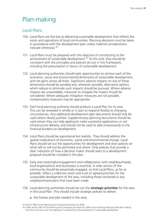 Plan-making | 37 
Plan-making 
Local Plans 
150. Local Plans are the key to delivering sustainable development that reflects the 
vision and aspirations of local communities. Planning decisions must be taken 
in accordance with the development plan unless material considerations 
indicate otherwise.32 
151. Local Plans must be prepared with the objective of contributing to the 
achievement of sustainable development.33 To this end, they should be 
consistent with the principles and policies set out in this Framework, 
including the presumption in favour of sustainable development. 
152. Local planning authorities should seek opportunities to achieve each of the 
economic, social and environmental dimensions of sustainable development, 
and net gains across all three. Significant adverse impacts on any of these 
dimensions should be avoided and, wherever possible, alternative options 
which reduce or eliminate such impacts should be pursued. Where adverse 
impacts are unavoidable, measures to mitigate the impact should be 
considered. Where adequate mitigation measures are not possible, 
compensatory measures may be appropriate. 
153. Each local planning authority should produce a Local Plan for its area. 
This can be reviewed in whole or in part to respond flexibly to changing 
circumstances. Any additional development plan documents should only be 
used where clearly justified. Supplementary planning documents should be 
used where they can help applicants make successful applications or aid 
infrastructure delivery, and should not be used to add unnecessarily to the 
financial burdens on development. 
154. Local Plans should be aspirational but realistic. They should address the 
spatial implications of economic, social and environmental change. Local 
Plans should set out the opportunities for development and clear policies on 
what will or will not be permitted and where. Only policies that provide a 
clear indication of how a decision maker should react to a development 
proposal should be included in the plan. 
155. Early and meaningful engagement and collaboration with neighbourhoods, 
local organisations and businesses is essential. A wide section of the 
community should be proactively engaged, so that Local Plans, as far as 
possible, reflect a collective vision and a set of agreed priorities for the 
sustainable development of the area, including those contained in any 
neighbourhood plans that have been made. 
156. Local planning authorities should set out the strategic priorities for the area 
in the Local Plan. This should include strategic policies to deliver: 
●● the homes and jobs needed in the area; 
32 Section 38(6) of the Planning and Compulsory Purchase Act 2004. 
33 Under section 39(2) of the Planning and Compulsory Purchase Act 2004 a local authority exercising their plan making 
functions must do so with the objective of contributing to the achievement of sustainable development. 
 