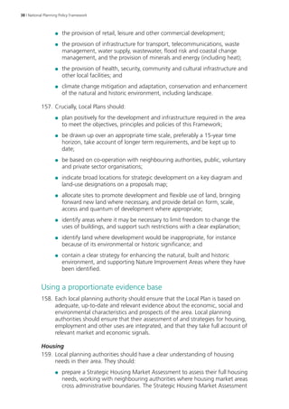 38 | National Planning Policy Framework 
●● the provision of retail, leisure and other commercial development; 
●● the provision of infrastructure for transport, telecommunications, waste 
management, water supply, wastewater, flood risk and coastal change 
management, and the provision of minerals and energy (including heat); 
●● the provision of health, security, community and cultural infrastructure and 
other local facilities; and 
●● climate change mitigation and adaptation, conservation and enhancement 
of the natural and historic environment, including landscape. 
157. Crucially, Local Plans should: 
●● plan positively for the development and infrastructure required in the area 
to meet the objectives, principles and policies of this Framework; 
●● be drawn up over an appropriate time scale, preferably a 15-year time 
horizon, take account of longer term requirements, and be kept up to 
date; 
●● be based on co-operation with neighbouring authorities, public, voluntary 
and private sector organisations; 
●● indicate broad locations for strategic development on a key diagram and 
land-use designations on a proposals map; 
●● allocate sites to promote development and flexible use of land, bringing 
forward new land where necessary, and provide detail on form, scale, 
access and quantum of development where appropriate; 
●● identify areas where it may be necessary to limit freedom to change the 
uses of buildings, and support such restrictions with a clear explanation; 
●● identify land where development would be inappropriate, for instance 
because of its environmental or historic significance; and 
●● contain a clear strategy for enhancing the natural, built and historic 
environment, and supporting Nature Improvement Areas where they have 
been identified. 
Using a proportionate evidence base 
158. Each local planning authority should ensure that the Local Plan is based on 
adequate, up-to-date and relevant evidence about the economic, social and 
environmental characteristics and prospects of the area. Local planning 
authorities should ensure that their assessment of and strategies for housing, 
employment and other uses are integrated, and that they take full account of 
relevant market and economic signals. 
Housing 
159. Local planning authorities should have a clear understanding of housing 
needs in their area. They should: 
●● prepare a Strategic Housing Market Assessment to assess their full housing 
needs, working with neighbouring authorities where housing market areas 
cross administrative boundaries. The Strategic Housing Market Assessment 
 