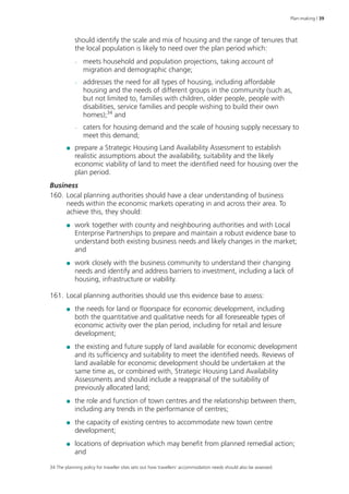 Plan-making | 39 
should identify the scale and mix of housing and the range of tenures that 
the local population is likely to need over the plan period which: 
–– meets household and population projections, taking account of 
migration and demographic change; 
–– addresses the need for all types of housing, including affordable 
housing and the needs of different groups in the community (such as, 
but not limited to, families with children, older people, people with 
disabilities, service families and people wishing to build their own 
homes);34 and 
–– caters for housing demand and the scale of housing supply necessary to 
meet this demand; 
●● prepare a Strategic Housing Land Availability Assessment to establish 
realistic assumptions about the availability, suitability and the likely 
economic viability of land to meet the identified need for housing over the 
plan period. 
Business 
160. Local planning authorities should have a clear understanding of business 
needs within the economic markets operating in and across their area. To 
achieve this, they should: 
●● work together with county and neighbouring authorities and with Local 
Enterprise Partnerships to prepare and maintain a robust evidence base to 
understand both existing business needs and likely changes in the market; 
and 
●● work closely with the business community to understand their changing 
needs and identify and address barriers to investment, including a lack of 
housing, infrastructure or viability. 
161. Local planning authorities should use this evidence base to assess: 
●● the needs for land or floorspace for economic development, including 
both the quantitative and qualitative needs for all foreseeable types of 
economic activity over the plan period, including for retail and leisure 
development; 
●● the existing and future supply of land available for economic development 
and its sufficiency and suitability to meet the identified needs. Reviews of 
land available for economic development should be undertaken at the 
same time as, or combined with, Strategic Housing Land Availability 
Assessments and should include a reappraisal of the suitability of 
previously allocated land; 
●● the role and function of town centres and the relationship between them, 
including any trends in the performance of centres; 
●● the capacity of existing centres to accommodate new town centre 
development; 
●● locations of deprivation which may benefit from planned remedial action; 
and 
34 The planning policy for traveller sites sets out how travellers’ accommodation needs should also be assessed. 
 