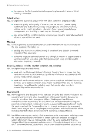 40 | National Planning Policy Framework 
●● the needs of the food production industry and any barriers to investment that 
planning can resolve. 
Infrastructure 
162. Local planning authorities should work with other authorities and providers to: 
●● assess the quality and capacity of infrastructure for transport, water supply, 
wastewater and its treatment, energy (including heat), telecommunications, 
utilities, waste, health, social care, education, flood risk and coastal change 
management, and its ability to meet forecast demands; and 
●● take account of the need for strategic infrastructure including nationally significant 
infrastructure within their areas. 
Minerals 
163. Minerals planning authorities should work with other relevant organisations to use 
the best available information to: 
●● develop and maintain an understanding of the extent and location of mineral 
resource in their areas; and 
●● assess the projected demand for their use, taking full account of opportunities to 
use materials from secondary and other sources which could provide suitable 
alternatives to primary materials. 
Defence, national security, counter-terrorism and resilience 
164. Local planning authorities should: 
●● work with the Ministry of Defence’s Strategic Planning Team to ensure that they 
have and take into account the most up-to-date information about defence and 
security needs in their area; and 
●● work with local advisors and others to ensure that they have and take into account 
the most up-to-date information about higher risk sites in their area for malicious 
threats and natural hazards, including steps that can be taken to reduce 
vulnerability and increase resilience. 
Environment 
165. Planning policies and decisions should be based on up-to‑date information about the 
natural environment and other characteristics of the area including drawing, for 
example, from River Basin Management Plans. Working with Local Nature 
Partnerships where appropriate, this should include an assessment of existing and 
potential components of ecological networks. A sustainability appraisal which meets 
the requirements of the European Directive on strategic environmental assessment 
should be an integral part of the plan preparation process, and should consider all the 
likely significant effects on the environment, economic and social factors. 
166. Local Plans may require a variety of other environmental assessments, including under 
the Habitats Regulations where there is a likely significant effect on a European 
wildlife site (which may not necessarily be within the same local authority area), 
Strategic Flood Risk Assessment and assessments of the physical constraints on land 
use.35 Wherever possible, assessments should share the same evidence base and be 
35 Such as land instability, contamination and subsidence. 
 