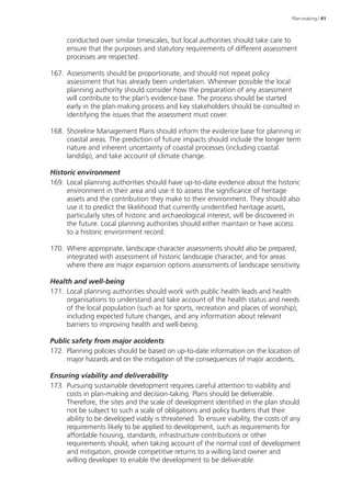 Plan-making | 41 
conducted over similar timescales, but local authorities should take care to 
ensure that the purposes and statutory requirements of different assessment 
processes are respected. 
167. Assessments should be proportionate, and should not repeat policy 
assessment that has already been undertaken. Wherever possible the local 
planning authority should consider how the preparation of any assessment 
will contribute to the plan’s evidence base. The process should be started 
early in the plan-making process and key stakeholders should be consulted in 
identifying the issues that the assessment must cover. 
168. Shoreline Management Plans should inform the evidence base for planning in 
coastal areas. The prediction of future impacts should include the longer term 
nature and inherent uncertainty of coastal processes (including coastal 
landslip), and take account of climate change. 
Historic environment 
169. Local planning authorities should have up-to-date evidence about the historic 
environment in their area and use it to assess the significance of heritage 
assets and the contribution they make to their environment. They should also 
use it to predict the likelihood that currently unidentified heritage assets, 
particularly sites of historic and archaeological interest, will be discovered in 
the future. Local planning authorities should either maintain or have access 
to a historic environment record. 
170. Where appropriate, landscape character assessments should also be prepared, 
integrated with assessment of historic landscape character, and for areas 
where there are major expansion options assessments of landscape sensitivity. 
Health and well-being 
171. Local planning authorities should work with public health leads and health 
organisations to understand and take account of the health status and needs 
of the local population (such as for sports, recreation and places of worship), 
including expected future changes, and any information about relevant 
barriers to improving health and well-being. 
Public safety from major accidents 
172. Planning policies should be based on up-to-date information on the location of 
major hazards and on the mitigation of the consequences of major accidents. 
Ensuring viability and deliverability 
173. Pursuing sustainable development re­quires 
careful attention to viability and 
costs in plan-making and decision-taking. Plans should be deliverable. 
Therefore, the sites and the scale of development identified in the plan should 
not be subject to such a scale of obligations and policy burdens that their 
ability to be developed viably is threatened. To ensure viability, the costs of any 
requirements likely to be applied to development, such as requirements for 
affordable housing, standards, infrastructure contributions or other 
requirements should, when taking account of the normal cost of development 
and mitigation, provide competitive returns to a willing land owner and 
willing developer to enable the development to be deliverable. 
 