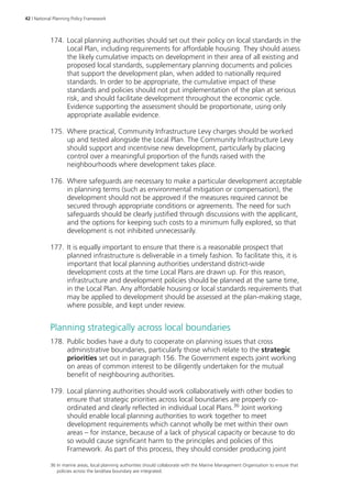 42 | National Planning Policy Framework 
174. Local planning authorities should set out their policy on local standards in the 
Local Plan, including requirements for affordable housing. They should assess 
the likely cumulative impacts on development in their area of all existing and 
proposed local standards, supplementary planning documents and policies 
that support the development plan, when added to nationally required 
standards. In order to be appropriate, the cumulative impact of these 
standards and policies should not put implementation of the plan at serious 
risk, and should facilitate development throughout the economic cycle. 
Evidence supporting the assessment should be proportionate, using only 
appropriate available evidence. 
175. Where practical, Community Infrastructure Levy charges should be worked 
up and tested alongside the Local Plan. The Community Infrastructure Levy 
should support and incentivise new development, particularly by placing 
control over a meaningful proportion of the funds raised with the 
neighbourhoods where development takes place. 
176. Where safeguards are necessary to make a particular development acceptable 
in planning terms (such as environmental mitigation or compensation), the 
development should not be approved if the measures required cannot be 
secured through appropriate conditions or agreements. The need for such 
safeguards should be clearly justified through discussions with the applicant, 
and the options for keeping such costs to a minimum fully explored, so that 
development is not inhibited unnecessarily. 
177. It is equally important to ensure that there is a reasonable prospect that 
planned infrastructure is deliverable in a timely fashion. To facilitate this, it is 
important that local planning authorities understand district-wide 
development costs at the time Local Plans are drawn up. For this reason, 
infrastructure and development policies should be planned at the same time, 
in the Local Plan. Any affordable housing or local standards requirements that 
may be applied to development should be assessed at the plan-making stage, 
where possible, and kept under review. 
Planning strategically across local boundaries 
178. Public bodies have a duty to cooperate on planning issues that cross 
administrative boundaries, particularly those which relate to the strategic 
priorities set out in paragraph 156. The Government expects joint working 
on areas of common interest to be diligently undertaken for the mutual 
benefit of neighbouring authorities. 
179. Local planning authorities should work collaboratively with other bodies to 
ensure that strategic priorities across local boundaries are properly co-ordinated 
and clearly reflected in individual Local Plans.36 Joint working 
should enable local planning authorities to work together to meet 
development requirements which cannot wholly be met within their own 
areas – for instance, because of a lack of physical capacity or because to do 
so would cause significant harm to the principles and policies of this 
Framework. As part of this process, they should consider producing joint 
36 In marine areas, local planning authorities should collaborate with the Marine Management Organisation to ensure that 
policies across the land/sea boundary are integrated. 
 