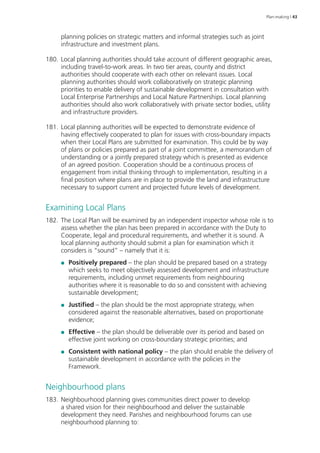 Plan-making | 43 
planning policies on strategic matters and informal strategies such as joint 
infrastructure and investment plans. 
180. Local planning authorities should take account of different geographic areas, 
including travel-to-work areas. In two tier areas, county and district 
authorities should cooperate with each other on relevant issues. Local 
planning authorities should work collaboratively on strategic planning 
priorities to enable delivery of sustainable development in consultation with 
Local Enterprise Partnerships and Local Nature Partnerships. Local planning 
authorities should also work collaboratively with private sector bodies, utility 
and infrastructure providers. 
181. Local planning authorities will be expected to demonstrate evidence of 
having effectively cooperated to plan for issues with cross-boundary impacts 
when their Local Plans are submitted for examination. This could be by way 
of plans or policies prepared as part of a joint committee, a memorandum of 
understanding or a jointly prepared strategy which is presented as evidence 
of an agreed position. Cooperation should be a continuous process of 
engagement from initial thinking through to implementation, resulting in a 
final position where plans are in place to provide the land and infrastructure 
necessary to support current and projected future levels of development. 
Examining Local Plans 
182. The Local Plan will be examined by an independent inspector whose role is to 
assess whether the plan has been prepared in accordance with the Duty to 
Cooperate, legal and procedural requirements, and whether it is sound. A 
local planning authority should submit a plan for examination which it 
considers is “sound” – namely that it is: 
●● Positively prepared – the plan should be prepared based on a strategy 
which seeks to meet objectively assessed development and infrastructure 
requirements, including unmet requirements from neighbouring 
authorities where it is reasonable to do so and consistent with achieving 
sustainable development; 
●● Justified – the plan should be the most appropriate strategy, when 
considered against the reasonable alternatives, based on proportionate 
evidence; 
●● Effective – the plan should be deliverable over its period and based on 
effective joint working on cross-boundary strategic priorities; and 
●● Consistent with national policy – the plan should enable the delivery of 
sustainable development in accordance with the policies in the 
Framework. 
Neighbourhood plans 
183. Neighbourhood planning gives communities direct power to develop 
a shared vision for their neighbourhood and deliver the sustainable 
development they need. Parishes and neighbourhood forums can use 
neighbourhood planning to: 
 