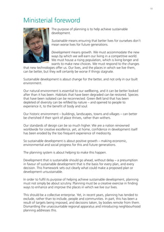 | i 
Ministerial foreword 
The purpose of planning is to help achieve sustainable 
development. 
Sustainable means ensuring that better lives for ourselves don’t 
mean worse lives for future generations. 
Development means growth. We must accommodate the new 
ways by which we will earn our living in a competitive world. 
We must house a rising population, which is living longer and 
wants to make new choices. We must respond to the changes 
that new technologies offer us. Our lives, and the places in which we live them, 
can be better, but they will certainly be worse if things stagnate. 
Sustainable development is about change for the better, and not only in our built 
environment. 
Our natural environment is essential to our wellbeing, and it can be better looked 
after than it has been. Habitats that have been degraded can be restored. Species 
that have been isolated can be reconnected. Green Belt land that has been 
depleted of diversity can be refilled by nature – and opened to people to 
experience it, to the benefit of body and soul. 
Our historic environment – buildings, landscapes, towns and villages – can better 
be cherished if their spirit of place thrives, rather than withers. 
Our standards of design can be so much higher. We are a nation renowned 
worldwide for creative excellence, yet, at home, confidence in development itself 
has been eroded by the too frequent experience of mediocrity. 
So sustainable development is about positive growth – making economic, 
environmental and social progress for this and future generations. 
The planning system is about helping to make this happen. 
Development that is sustainable should go ahead, without delay – a presumption 
in favour of sustainable development that is the basis for every plan, and every 
decision. This framework sets out clearly what could make a proposed plan or 
development unsustainable. 
In order to fulfil its purpose of helping achieve sustainable development, planning 
must not simply be about scrutiny. Planning must be a creative exercise in finding 
ways to enhance and improve the places in which we live our lives. 
This should be a collective enterprise. Yet, in recent years, planning has tended to 
exclude, rather than to include, people and communities. In part, this has been a 
result of targets being imposed, and decisions taken, by bodies remote from them. 
Dismantling the unaccountable regional apparatus and introducing neighbourhood 
planning addresses this. 
 