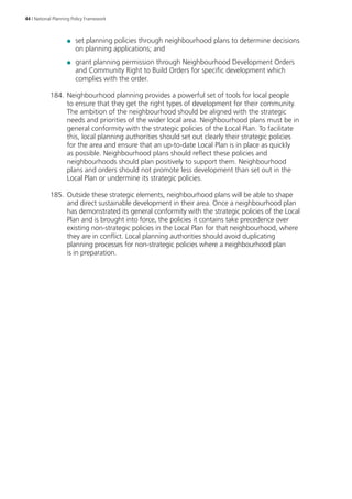 44 | National Planning Policy Framework 
●● set planning policies through neighbourhood plans to determine decisions 
on planning applications; and 
●● grant planning permission through Neighbourhood Development Orders 
and Community Right to Build Orders for specific development which 
complies with the order. 
184. Neighbourhood planning provides a powerful set of tools for local people 
to ensure that they get the right types of development for their community. 
The ambition of the neighbourhood should be aligned with the strategic 
needs and priorities of the wider local area. Neighbourhood plans must be in 
general conformity with the strategic policies of the Local Plan. To facilitate 
this, local planning authorities should set out clearly their strategic policies 
for the area and ensure that an up-to-date Local Plan is in place as quickly 
as possible. Neighbourhood plans should reflect these policies and 
neighbourhoods should plan positively to support them. Neighbourhood 
plans and orders should not promote less development than set out in the 
Local Plan or undermine its strategic policies. 
185. Outside these strategic elements, neighbourhood plans will be able to shape 
and direct sustainable development in their area. Once a neighbourhood plan 
has demonstrated its general conformity with the strategic policies of the Local 
Plan and is brought into force, the policies it contains take precedence over 
existing non-strategic policies in the Local Plan for that neighbourhood, where 
they are in conflict. Local planning authorities should avoid duplicating 
planning processes for non-strategic policies where a neighbourhood plan 
is in preparation. 
 