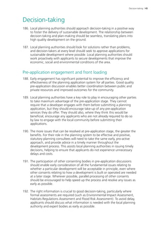 Decision-taking | 45 
Decision-taking 
186. Local planning authorities should approach decision-taking in a positive way 
to foster the delivery of sustainable development. The relationship between 
decision-taking and plan-making should be seamless, translating plans into 
high quality development on the ground. 
187. Local planning authorities should look for solutions rather than problems, 
and decision-takers at every level should seek to approve applications for 
sustainable development where possible. Local planning authorities should 
work proactively with applicants to secure developments that improve the 
economic, social and environmental conditions of the area. 
Pre-application engagement and front loading 
188. Early engagement has significant potential to improve the efficiency and 
effectiveness of the planning application system for all parties. Good quality 
pre-application discussion enables better coordination between public and 
private resources and improved outcomes for the community. 
189. Local planning authorities have a key role to play in encouraging other parties 
to take maximum advantage of the pre-application stage. They cannot 
require that a developer engages with them before submitting a planning 
application, but they should encourage take-up of any pre-application 
services they do offer. They should also, where they think this would be 
beneficial, encourage any applicants who are not already required to do so 
by law to engage with the local community before submitting their 
applications. 
190. The more issues that can be resolved at pre-application stage, the greater the 
benefits. For their role in the planning system to be effective and positive, 
statutory planning consultees will need to take the same early, pro‑active 
approach, and provide advice in a timely manner throughout the 
development process. This assists local planning authorities in issuing timely 
decisions, helping to ensure that applicants do not experience unnecessary 
delays and costs. 
191. The participation of other consenting bodies in pre-application discussions 
should enable early consideration of all the fundamental issues relating to 
whether a particular development will be acceptable in principle, even where 
other consents relating to how a development is built or operated are needed 
at a later stage. Wherever possible, parallel processing of other consents 
should be encouraged to help speed up the process and resolve any issues as 
early as possible. 
192. The right information is crucial to good decision-taking, particularly where 
formal assessments are required (such as Environmental Impact Assessment, 
Habitats Regulations Assessment and Flood Risk Assessment). To avoid delay, 
applicants should discuss what information is needed with the local planning 
authority and expert bodies as early as possible. 
 