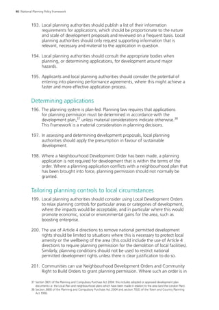 46 | National Planning Policy Framework 
193. Local planning authorities should publish a list of their information 
requirements for applications, which should be proportionate to the nature 
and scale of development proposals and reviewed on a frequent basis. Local 
planning authorities should only request supporting information that is 
relevant, necessary and material to the application in question. 
194. Local planning authorities should consult the appropriate bodies when 
planning, or determining applications, for development around major 
hazards. 
195. Applicants and local planning authorities should consider the potential of 
entering into planning performance agreements, where this might achieve a 
faster and more effective application process. 
Determining applications 
196. The planning system is plan-led. Planning law requires that applications 
for planning permission must be determined in accordance with the 
development plan,37 unless material considerations indicate otherwise.38 
This Framework is a material consideration in planning decisions. 
197. In assessing and determining development proposals, local planning 
authorities should apply the presumption in favour of sustainable 
development. 
198. Where a Neighbourhood Development Order has been made, a planning 
application is not required for development that is within the terms of the 
order. Where a planning application conflicts with a neighbourhood plan that 
has been brought into force, planning permission should not normally be 
granted. 
Tailoring planning controls to local circumstances 
199. Local planning authorities should consider using Local Development Orders 
to relax planning controls for particular areas or categories of development, 
where the impacts would be acceptable, and in particular where this would 
promote economic, social or environmental gains for the area, such as 
boosting enterprise. 
200. The use of Article 4 directions to remove national permitted development 
rights should be limited to situations where this is necessary to protect local 
amenity or the wellbeing of the area (this could include the use of Article 4 
directions to require planning permission for the demolition of local facilities). 
Similarly, planning conditions should not be used to restrict national 
permitted development rights unless there is clear justification to do so. 
201. Communities can use Neighbourhood Development Orders and Community 
Right to Build Orders to grant planning permission. Where such an order is in 
37 Section 38(1) of the Planning and Compulsory Purchase Act 2004: this includes adopted or approved development plan 
documents i.e. the Local Plan and neighbourhood plans which have been made in relation to the area (and the London Plan). 
38 Section 38(6) of the Planning and Compulsory Purchase Act 2004 and section 70(2) of the Town and Country Planning 
Act 1990. 
 
