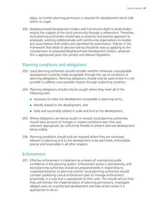 Decision-taking | 47 
place, no further planning permission is required for development which falls 
within its scope. 
202. Neighbourhood Development Orders and Community Right to Build Orders 
require the support of the local community through a referendum. Therefore, 
local planning authorities should take a proactive and positive approach to 
proposals, working collaboratively with community organisations to resolve 
any issues before draft orders are submitted for examination. Policies in this 
Framework that relate to decision-taking should be read as applying to the 
consideration of proposed Neighbourhood Development Orders, wherever 
this is appropriate given the context and relevant legislation. 
Planning conditions and obligations 
203. Local planning authorities should consider whether otherwise unacceptable 
development could be made acceptable through the use of conditions or 
planning obligations. Planning obligations should only be used where it is not 
possible to address unacceptable impacts through a planning condition. 
204. Planning obligations should only be sought where they meet all of the 
following tests: 
●● necessary to make the development acceptable in planning terms; 
●● directly related to the development; and 
●● fairly and reasonably related in scale and kind to the development. 
205. Where obligations are being sought or revised, local planning authorities 
should take account of changes in market conditions over time and, 
wherever appropriate, be sufficiently flexible to prevent planned development 
being stalled. 
206. Planning conditions should only be imposed where they are necessary, 
relevant to planning and to the development to be permitted, enforceable, 
precise and reasonable in all other respects. 
Enforcement 
207. Effective enforcement is important as a means of maintaining public 
confidence in the planning system. Enforcement action is discretionary, and 
local planning authorities should act proportionately in responding to 
suspected breaches of planning control. Local planning authorities should 
consider publishing a local enforcement plan to manage enforcement 
proactively, in a way that is appropriate to their area. This should set out how 
they will monitor the implementation of planning permissions, investigate 
alleged cases of unauthorised development and take action where it is 
appropriate to do so. 
 