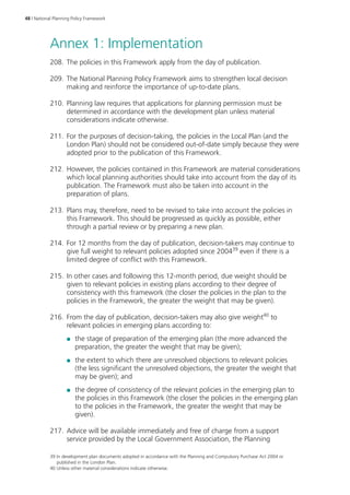 48 | National Planning Policy Framework 
Annex 1: Implementation 
208. The policies in this Framework apply from the day of publication. 
209. The National Planning Policy Framework aims to strengthen local decision 
making and reinforce the importance of up-to‑date plans. 
210. Planning law requires that applications for planning permission must be 
determined in accordance with the development plan unless material 
considerations indicate otherwise. 
211. For the purposes of decision-taking, the policies in the Local Plan (and the 
London Plan) should not be considered out‑of‑date simply because they were 
adopted prior to the publication of this Framework. 
212. However, the policies contained in this Framework are material considerations 
which local planning authorities should take into account from the day of its 
publication. The Framework must also be taken into account in the 
preparation of plans. 
213. Plans may, therefore, need to be revised to take into account the policies in 
this Framework. This should be progressed as quickly as possible, either 
through a partial review or by preparing a new plan. 
214. For 12 months from the day of publication, decision-takers may continue to 
give full weight to relevant policies adopted since 200439 even if there is a 
limited degree of conflict with this Framework. 
215. In other cases and following this 12-month period, due weight should be 
given to relevant policies in existing plans according to their degree of 
consistency with this framework (the closer the policies in the plan to the 
policies in the Framework, the greater the weight that may be given). 
216. From the day of publication, decision-takers may also give weight40 to 
relevant policies in emerging plans according to: 
●● the stage of preparation of the emerging plan (the more advanced the 
preparation, the greater the weight that may be given); 
●● the extent to which there are unresolved objections to relevant policies 
(the less significant the unresolved objections, the greater the weight that 
may be given); and 
●● the degree of consistency of the relevant policies in the emerging plan to 
the policies in this Framework (the closer the policies in the emerging plan 
to the policies in the Framework, the greater the weight that may be 
given). 
217. Advice will be available immediately and free of charge from a support 
service provided by the Local Government Association, the Planning 
39 In development plan documents adopted in accordance with the Planning and Compulsory Purchase Act 2004 or 
published in the London Plan. 
40 Unless other material considerations indicate otherwise. 
 