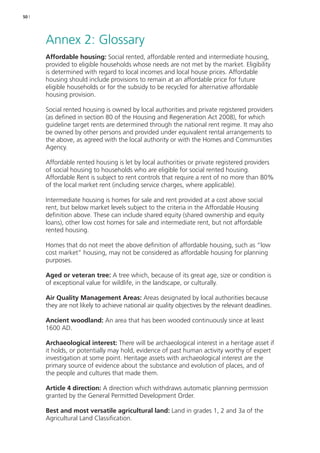 50 | 
Annex 2: Glossary 
Affordable housing: Social rented, affordable rented and intermediate housing, 
provided to eligible households whose needs are not met by the market. Eligibility 
is determined with regard to local incomes and local house prices. Affordable 
housing should include provisions to remain at an affordable price for future 
eligible households or for the subsidy to be recycled for alternative affordable 
housing provision. 
Social rented housing is owned by local authorities and private registered providers 
(as defined in section 80 of the Housing and Regeneration Act 2008), for which 
guideline target rents are determined through the national rent regime. It may also 
be owned by other persons and provided under equivalent rental arrangements to 
the above, as agreed with the local authority or with the Homes and Communities 
Agency. 
Affordable rented housing is let by local authorities or private registered providers 
of social housing to households who are eligible for social rented housing. 
Affordable Rent is subject to rent controls that require a rent of no more than 80% 
of the local market rent (including service charges, where applicable). 
Intermediate housing is homes for sale and rent provided at a cost above social 
rent, but below market levels subject to the criteria in the Affordable Housing 
definition above. These can include shared equity (shared ownership and equity 
loans), other low cost homes for sale and intermediate rent, but not affordable 
rented housing. 
Homes that do not meet the above definition of affordable housing, such as “low 
cost market” housing, may not be considered as affordable housing for planning 
purposes. 
Aged or veteran tree: A tree which, because of its great age, size or condition is 
of exceptional value for wildlife, in the landscape, or culturally. 
Air Quality Management Areas: Areas designated by local authorities because 
they are not likely to achieve national air quality objectives by the relevant deadlines. 
Ancient woodland: An area that has been wooded continuously since at least 
1600 AD. 
Archaeological interest: There will be archaeological interest in a heritage asset if 
it holds, or potentially may hold, evidence of past human activity worthy of expert 
investigation at some point. Heritage assets with archaeological interest are the 
primary source of evidence about the substance and evolution of places, and of 
the people and cultures that made them. 
Article 4 direction: A direction which withdraws automatic planning permission 
granted by the General Permitted Development Order. 
Best and most versatile agricultural land: Land in grades 1, 2 and 3a of the 
Agricultural Land Classification. 
 
