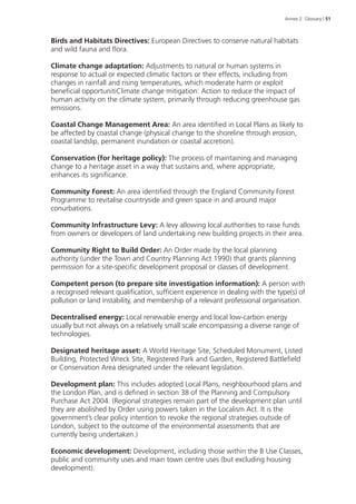 Annex 2: Glossary | 51 
Birds and Habitats Directives: European Directives to conserve natural habitats 
and wild fauna and flora. 
Climate change adaptation: Adjustments to natural or human systems in 
response to actual or expected climatic factors or their effects, including from 
changes in rainfall and rising temperatures, which moderate harm or exploit 
beneficial opportunitiClimate change mitigation: Action to reduce the impact of 
human activity on the climate system, primarily through reducing greenhouse gas 
emissions. 
Coastal Change Management Area: An area identified in Local Plans as likely to 
be affected by coastal change (physical change to the shoreline through erosion, 
coastal landslip, permanent inundation or coastal accretion). 
Conservation (for heritage policy): The process of maintaining and managing 
change to a heritage asset in a way that sustains and, where appropriate, 
enhances its significance. 
Community Forest: An area identified through the England Community Forest 
Programme to revitalise countryside and green space in and around major 
conurbations. 
Community Infrastructure Levy: A levy allowing local authorities to raise funds 
from owners or developers of land undertaking new building projects in their area. 
Community Right to Build Order: An Order made by the local planning 
authority (under the Town and Country Planning Act 1990) that grants planning 
permission for a site-specific development proposal or classes of development. 
Competent person (to prepare site investigation information): A person with 
a recognised relevant qualification, sufficient experience in dealing with the type(s) of 
pollution or land instability, and membership of a relevant professional organisation. 
Decentralised energy: Local renewable energy and local low-carbon energy 
usually but not always on a relatively small scale encompassing a diverse range of 
technologies. 
Designated heritage asset: A World Heritage Site, Scheduled Monument, Listed 
Building, Protected Wreck Site, Registered Park and Garden, Registered Battlefield 
or Conservation Area designated under the relevant legislation. 
Development plan: This includes adopted Local Plans, neighbourhood plans and 
the London Plan, and is defined in section 38 of the Planning and Compulsory 
Purchase Act 2004. (Regional strategies remain part of the development plan until 
they are abolished by Order using powers taken in the Localism Act. It is the 
government’s clear policy intention to revoke the regional strategies outside of 
London, subject to the outcome of the environmental assessments that are 
currently being undertaken.) 
Economic development: Development, including those within the B Use Classes, 
public and community uses and main town centre uses (but excluding housing 
development). 
 