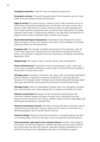 52 | 
Ecological networks: These link sites of biodiversity importance. 
Ecosystem services: The benefits people obtain from ecosystems such as, food, 
water, flood and disease control and recreation. 
Edge of centre: For retail purposes, a location that is well connected and up to 
300 metres of the primary shopping area. For all other main town centre uses, a 
location within 300 metres of a town centre boundary. For office development, 
this includes locations outside the town centre but within 500 metres of a public 
transport interchange. In determining whether a site falls within the definition of 
edge of centre, account should be taken of local circumstances. 
Environmental Impact Assessment: A procedure to be followed for certain 
types of project to ensure that decisions are made in full knowledge of any likely 
significant effects on the environment. 
European site: This includes candidate Special Areas of Conservation, Sites of 
Community Importance, Special Areas of Conservation and Special Protection 
Areas, and is defined in regulation 8 of the Conservation of Habitats and Species 
Regulations 2010. 
Geodiversity: The range of rocks, minerals, fossils, soils and landforms. 
Green infrastructure: A network of multi-functional green space, urban and 
rural, which is capable of delivering a wide range of environmental and quality of 
life benefits for local communities. 
Heritage asset: A building, monument, site, place, area or landscape identified as 
having a degree of significance meriting consideration in planning decisions, 
because of its heritage interest. Heritage asset includes designated heritage assets 
and assets identified by the local planning authority (including local listing). 
Heritage Coast: Areas of undeveloped coastline which are managed to conserve 
their natural beauty and, where appropriate, to improve accessibility for visitors. 
Historic environment: All aspects of the environment resulting from the 
interaction between people and places through time, including all surviving 
physical remains of past human activity, whether visible, buried or submerged, and 
landscaped and planted or managed flora. 
Historic environment record: Information services that seek to provide access to 
comprehensive and dynamic resources relating to the historic environment of a 
defined geographic area for public benefit and use. 
Inclusive design: Designing the built environment, including buildings and their 
surrounding spaces, to ensure that they can be accessed and used by everyone. 
Instrumentation operated in the national interest: Includes meteorological 
and climate monitoring installations, satellite and radio communication, defence 
and national security sites and magnetic calibration facilities operated by or on 
behalf of the Government, delegated authorities or for defence purposes. 
 