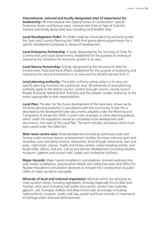 Annex 2: Glossary | 53 
International, national and locally designated sites of importance for 
biodiversity: All international sites (Special Areas of Conservation, Special 
Protection Areas, and Ramsar sites), national sites (Sites of Special Scientific 
Interest) and locally designated sites including Local Wildlife Sites. 
Local Development Order: An Order made by a local planning authority (under 
the Town and Country Planning Act 1990) that grants planning permission for a 
specific development proposal or classes of development. 
Local Enterprise Partnership: A body, designated by the Secretary of State for 
Communities and Local Government, established for the purpose of creating or 
improving the conditions for economic growth in an area. 
Local Nature Partnership: A body, designated by the Secretary of State for 
Environment, Food and Rural Affairs, established for the purpose of protecting and 
improving the natural environment in an area and the benefits derived from it. 
Local planning authority: The public authority whose duty it is to carry out 
specific planning functions for a particular area. All references to local planning 
authority apply to the district council, London borough council, county council, 
Broads Authority, National Park Authority and the Greater London Authority, to the 
extent appropriate to their responsibilities. 
Local Plan: The plan for the future development of the local area, drawn up by 
the local planning authority in consultation with the community. In law this is 
described as the development plan documents adopted under the Planning and 
Compulsory Purchase Act 2004. Current core strategies or other planning policies, 
which under the regulations would be considered to be development plan 
documents, form part of the Local Plan. The term includes old policies which have 
been saved under the 2004 Act. 
Main town centre uses: Retail development (including warehouse clubs and 
factory outlet centres); leisure, entertainment facilities the more intensive sport and 
recreation uses (including cinemas, restaurants, drive-through restaurants, bars and 
pubs, night-clubs, casinos, health and fitness centres, indoor bowling centres, and 
bingo halls); offices; and arts, culture and tourism development (including theatres, 
museums, galleries and concert halls, hotels and conference facilities). 
Major Hazards: Major hazard installations and pipelines, licensed explosive sites 
and nuclear installations, around which Health and Safety Executive (and Office for 
Nuclear Regulation) consultation distances to mitigate the consequences to public 
safety of major accidents may apply. 
Minerals of local and national importance: Minerals which are necessary to 
meet society’s needs, including aggregates, brickclay (especially Etruria Marl and 
fireclay), silica sand (including high grade silica sands), cement raw materials, 
gypsum, salt, fluorspar, shallow and deep-mined coal, oil and gas (including 
hydrocarbons), tungsten, kaolin, ball clay, potash and local minerals of importance 
to heritage assets and local distinctiveness. 
 
