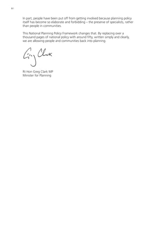 ii | 
In part, people have been put off from getting involved because planning policy 
itself has become so elaborate and forbidding – the preserve of specialists, rather 
than people in communities. 
This National Planning Policy Framework changes that. By replacing over a 
thousand pages of national policy with around fifty, written simply and clearly, 
we are allowing people and communities back into planning. 
Rt Hon Greg Clark MP 
Minister for Planning 
 
