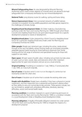 54 | National Planning Policy Framework 
Mineral Safeguarding Area: An area designated by Minerals Planning 
Authorities which covers known deposits of minerals which are desired to be kept 
safeguarded from unnecessary sterilisation by non-mineral development. 
National Trails: Long distance routes for walking, cycling and horse riding. 
Nature Improvement Areas: Inter-connected networks of wildlife habitats 
intended to re-establish thriving wildlife populations and help species respond to 
the challenges of climate change. 
Neighbourhood Development Order: An Order made by a local planning 
authority (under the Town and Country Planning Act 1990) through which Parish 
Councils and neighbourhood forums can grant planning permission for a specific 
development proposal or classes of development. 
Neighbourhood plans: A plan prepared by a Parish Council or Neighbourhood 
Forum for a particular neighbourhood area (made under the Planning and 
Compulsory Purchase Act 2004). 
Older people: People over retirement age, including the active, newly-retired 
through to the very frail elderly, whose housing needs can encompass accessible, 
adaptable general needs housing for those looking to downsize from family 
housing and the full range of retirement and specialised housing for those with 
support or care needs. 
Open space: All open space of public value, including not just land, but also areas 
of water (such as rivers, canals, lakes and reservoirs) which offer important 
opportunities for sport and recreation and can act as a visual amenity. 
Original building: A building as it existed on 1 July 1948 or, if constructed after 
1 July 1948, as it was built originally. 
Out of centre: A location which is not in or on the edge of a centre but not 
necessarily outside the urban area. 
Out of town: A location out of centre that is outside the existing urban area. 
People with disabilities: People have a disability if they have a physical or mental 
impairment, and that impairment has a substantial and long-term adverse effect 
on their ability to carry out normal day-to-day activities. These persons include, but 
are not limited to, people with ambulatory difficulties, blindness, learning 
difficulties, autism and mental health needs. 
Planning condition: A condition imposed on a grant of planning permission (in 
accordance with the Town and Country Planning Act 1990) or a condition included 
in a Local Development Order or Neighbourhood Development Order. 
Planning obligation: A legally enforceable obligation entered into under section 
106 of the Town and Country Planning Act 1990 to mitigate the impacts of a 
development proposal. 
 