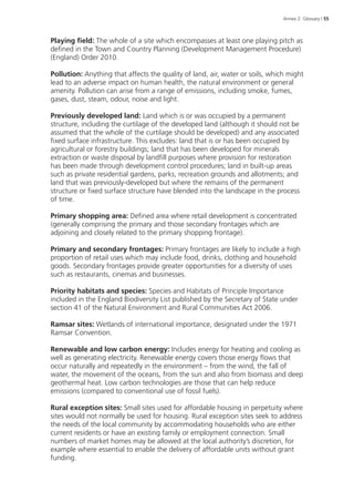 Annex 2: Glossary | 55 
Playing field: The whole of a site which encompasses at least one playing pitch as 
defined in the Town and Country Planning (Development Management Procedure) 
(England) Order 2010. 
Pollution: Anything that affects the quality of land, air, water or soils, which might 
lead to an adverse impact on human health, the natural environment or general 
amenity. Pollution can arise from a range of emissions, including smoke, fumes, 
gases, dust, steam, odour, noise and light. 
Previously developed land: Land which is or was occupied by a permanent 
structure, including the curtilage of the developed land (although it should not be 
assumed that the whole of the curtilage should be developed) and any associated 
fixed surface infrastructure. This excludes: land that is or has been occupied by 
agricultural or forestry buildings; land that has been developed for minerals 
extraction or waste disposal by landfill purposes where provision for restoration 
has been made through development control procedures; land in built-up areas 
such as private residential gardens, parks, recreation grounds and allotments; and 
land that was previously-developed but where the remains of the permanent 
structure or fixed surface structure have blended into the landscape in the process 
of time. 
Primary shopping area: Defined area where retail development is concentrated 
(generally comprising the primary and those secondary frontages which are 
adjoining and closely related to the primary shopping frontage). 
Primary and secondary frontages: Primary frontages are likely to include a high 
proportion of retail uses which may include food, drinks, clothing and household 
goods. Secondary frontages provide greater opportunities for a diversity of uses 
such as restaurants, cinemas and businesses. 
Priority habitats and species: Species and Habitats of Principle Importance 
included in the England Biodiversity List published by the Secretary of State under 
section 41 of the Natural Environment and Rural Communities Act 2006. 
Ramsar sites: Wetlands of international importance, designated under the 1971 
Ramsar Convention. 
Renewable and low carbon energy: Includes energy for heating and cooling as 
well as generating electricity. Renewable energy covers those energy flows that 
occur naturally and repeatedly in the environment – from the wind, the fall of 
water, the movement of the oceans, from the sun and also from biomass and deep 
geothermal heat. Low carbon technologies are those that can help reduce 
emissions (compared to conventional use of fossil fuels). 
Rural exception sites: Small sites used for affordable housing in perpetuity where 
sites would not normally be used for housing. Rural exception sites seek to address 
the needs of the local community by accommodating households who are either 
current residents or have an existing family or employment connection. Small 
numbers of market homes may be allowed at the local authority’s discretion, for 
example where essential to enable the delivery of affordable units without grant 
funding. 
 