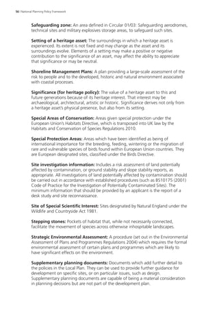 56 | National Planning Policy Framework 
Safeguarding zone: An area defined in Circular 01/03: Safeguarding aerodromes, 
technical sites and military explosives storage areas, to safeguard such sites. 
Setting of a heritage asset: The surroundings in which a heritage asset is 
experienced. Its extent is not fixed and may change as the asset and its 
surroundings evolve. Elements of a setting may make a positive or negative 
contribution to the significance of an asset, may affect the ability to appreciate 
that significance or may be neutral. 
Shoreline Management Plans: A plan providing a large-scale assessment of the 
risk to people and to the developed, historic and natural environment associated 
with coastal processes. 
Significance (for heritage policy): The value of a heritage asset to this and 
future generations because of its heritage interest. That interest may be 
archaeological, architectural, artistic or historic. Significance derives not only from 
a heritage asset’s physical presence, but also from its setting. 
Special Areas of Conservation: Areas given special protection under the 
European Union’s Habitats Directive, which is transposed into UK law by the 
Habitats and Conservation of Species Regulations 2010. 
Special Protection Areas: Areas which have been identified as being of 
international importance for the breeding, feeding, wintering or the migration of 
rare and vulnerable species of birds found within European Union countries. They 
are European designated sites, classified under the Birds Directive. 
Site investigation information: Includes a risk assessment of land potentially 
affected by contamination, or ground stability and slope stability reports, as 
appropriate. All investigations of land potentially affected by contamination should 
be carried out in accordance with established procedures (such as BS10175 (2001) 
Code of Practice for the Investigation of Potentially Contaminated Sites). The 
minimum information that should be provided by an applicant is the report of a 
desk study and site reconnaissance. 
Site of Special Scientific Interest: Sites designated by Natural England under the 
Wildlife and Countryside Act 1981. 
Stepping stones: Pockets of habitat that, while not necessarily connected, 
facilitate the movement of species across otherwise inhospitable landscapes. 
Strategic Environmental Assessment: A procedure (set out in the Environmental 
Assessment of Plans and Programmes Regulations 2004) which requires the formal 
environmental assessment of certain plans and programmes which are likely to 
have significant effects on the environment. 
Supplementary planning documents: Documents which add further detail to 
the policies in the Local Plan. They can be used to provide further guidance for 
development on specific sites, or on particular issues, such as design. 
Supplementary planning documents are capable of being a material consideration 
in planning decisions but are not part of the development plan. 
 