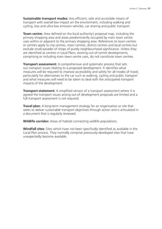 Annex 2: Glossary | 57 
Sustainable transport modes: Any efficient, safe and accessible means of 
transport with overall low impact on the environment, including walking and 
cycling, low and ultra low emission vehicles, car sharing and public transport. 
Town centre: Area defined on the local authority’s proposal map, including the 
primary shopping area and areas predominantly occupied by main town centre 
uses within or adjacent to the primary shopping area. References to town centres 
or centres apply to city centres, town centres, district centres and local centres but 
exclude small parades of shops of purely neighbourhood significance. Unless they 
are identified as centres in Local Plans, existing out-of-centre developments, 
comprising or including main town centre uses, do not constitute town centres. 
Transport assessment: A comprehensive and systematic process that sets 
out transport issues relating to a proposed development. It identifies what 
measures will be required to improve accessibility and safety for all modes of travel, 
particularly for alternatives to the car such as walking, cycling and public transport 
and what measures will need to be taken to deal with the anticipated transport 
impacts of the development. 
Transport statement: A simplified version of a transport assessment where it is 
agreed the transport issues arising out of development proposals are limited and a 
full transport assessment is not required. 
Travel plan: A long-term management strategy for an organisation or site that 
seeks to deliver sustainable transport objectives through action and is articulated in 
a document that is regularly reviewed. 
Wildlife corridor: Areas of habitat connecting wildlife populations. 
Windfall sites: Sites which have not been specifically identified as available in the 
Local Plan process. They normally comprise previously-developed sites that have 
unexpectedly become available. 
 