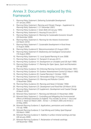 58 | National Planning Policy Framework 
Annex 3: Documents replaced by this 
Framework 
1. Planning Policy Statement: Delivering Sustainable Development 
(31 January 2005) 
2. Planning Policy Statement: Planning and Climate Change – Supplement to 
Planning Policy Statement 1 (17 December 2007) 
3. Planning Policy Guidance 2: Green Belts (24 January 1995) 
4. Planning Policy Statement 3: Housing (9 June 2011) 
5. Planning Policy Statement 4: Planning for Sustainable Economic Growth 
(29 December 2009) 
6. Planning Policy Statement 5: Planning for the Historic Environment 
(23 March 2010) 
7. Planning Policy Statement 7: Sustainable Development in Rural Areas 
(3 August 2004) 
8. Planning Policy Guidance 8: Telecommunications (23 August 2001) 
9. Planning Policy Statement 9: Biodiversity and Geological Conservation 
(16 August 2005) 
10. Planning Policy Statement 12: Local Spatial Planning (4 June 2008) 
11. Planning Policy Guidance 13: Transport (3 January 2011) 
12. Planning Policy Guidance 14: Development on Unstable Land (30 April 1990) 
13. Planning Policy Guidance 17: Planning for Open Space, Sport and Recreation 
(24 July 2002) 
14. Planning Policy Guidance 18: Enforcing Planning Control (20 December 1991) 
15. Planning Policy Guidance 19: Outdoor Advertisement Control (23 March 1992) 
16. Planning Policy Guidance 20: Coastal Planning (1 October 1992) 
17. Planning Policy Statement 22: Renewable Energy (10 August 2004) 
18. Planning Policy Statement 23: Planning and Pollution Control 
(3 November 2004) 
19. Planning Policy Guidance 24: Planning and Noise (3 October 1994) 
20. Planning Policy Statement 25: Development and Flood Risk (29 March 2010) 
21. Planning Policy Statement 25 Supplement: Development and Coastal Change 
(9 March 2010) 
22. Minerals Policy Statement 1: Planning and Minerals (13 November 2006) 
23. Minerals Policy Statement 2: Controlling and Mitigating the Environmental 
Effects of Minerals Extraction In England. This includes its Annex 1: Dust and 
Annex 2: Noise (23 March 2005 - Annex 1: 23 March 2005 and Annex 2: 
23 May 2005) 
24. Minerals Planning Guidance 2: Applications, permissions and conditions 
(10 July 1998) 
25. Minerals Planning Guidance 3: Coal Mining and Colliery Spoil Disposal 
(30 March 1999) 
26. Minerals Planning Guidance 5: Stability in surface mineral workings and tips 
(28 January 2000) 
27. Minerals Planning Guidance 7: Reclamation of minerals workings 
(29 November 1996) 
 