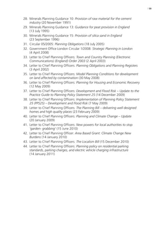 | 59 
28. Minerals Planning Guidance 10: Provision of raw material for the cement 
industry (20 November 1991) 
29. Minerals Planning Guidance 13: Guidance for peat provision in England 
(13 July 1995) 
30. Minerals Planning Guidance 15: Provision of silica sand in England 
(23 September 1996) 
31. Circular 05/2005: Planning Obligations (18 July 2005) 
32. Government Office London Circular 1/2008: Strategic Planning in London 
(4 April 2008) 
33. Letter to Chief Planning Officers: Town and Country Planning (Electronic 
Communications) (England) Order 2003 (2 April 2003) 
34. Letter to Chief Planning Officers: Planning Obligations and Planning Registers 
(3 April 2002) 
35. Letter to Chief Planning Officers: Model Planning Conditions for development 
on land affected by contamination (30 May 2008) 
36. Letter to Chief Planning Officers: Planning for Housing and Economic Recovery 
(12 May 2009) 
37. Letter to Chief Planning Officers: Development and Flood Risk – Update to the 
Practice Guide to Planning Policy Statement 25 (14 December 2009) 
38. Letter to Chief Planning Officers: Implementation of Planning Policy Statement 
25 (PPS25) – Development and Flood Risk (7 May 2009) 
39. Letter to Chief Planning Officers: The Planning Bill – delivering well designed 
homes and high quality places (23 February 2009) 
40. Letter to Chief Planning Officers: Planning and Climate Change – Update 
(20 January 2009) 
41. Letter to Chief Planning Officers: New powers for local authorities to stop 
‘garden- grabbing’ (15 June 2010) 
42. Letter to Chief Planning Officer: Area Based Grant: Climate Change New 
Burdens (14 January 2010) 
43. Letter to Chief Planning Officers: The Localism Bill (15 December 2010) 
44. Letter to Chief Planning Officers: Planning policy on residential parking 
standards, parking charges, and electric vehicle charging infrastructure 
(14 January 2011) 
