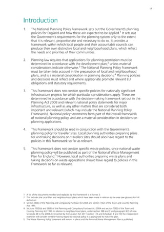 | 1 
Introduction 
1. The National Planning Policy Framework sets out the Government’s planning 
policies for England and how these are expected to be applied.1 It sets out 
the Government’s requirements for the planning system only to the extent 
that it is relevant, proportionate and necessary to do so. It provides a 
framework within which local people and their accountable councils can 
produce their own distinctive local and neighbourhood plans, which reflect 
the needs and priorities of their communities. 
2. Planning law requires that applications for planning permission must be 
determined in accordance with the development plan,2 unless material 
considerations indicate otherwise.3 The National Planning Policy Framework 
must be taken into account in the preparation of local and neighbourhood 
plans, and is a material consideration in planning decisions.4 Planning policies 
and decisions must reflect and where appropriate promote relevant EU 
obligations and statutory requirements. 
3. This Framework does not contain specific policies for nationally significant 
infrastructure projects for which particular considerations apply. These are 
determined in accordance with the decision-making framework set out in the 
Planning Act 2008 and relevant national policy statements for major 
infrastructure, as well as any other matters that are considered both 
important and relevant (which may include the National Planning Policy 
Framework). National policy statements form part of the overall framework 
of national planning policy, and are a material consideration in decisions on 
planning applications. 
4. This Framework should be read in conjunction with the Government’s 
planning policy for traveller sites. Local planning authorities preparing plans 
for and taking decisions on travellers sites should also have regard to the 
policies in this Framework so far as relevant. 
5. This Framework does not contain specific waste policies, since national waste 
planning policy will be published as part of the National Waste Management 
Plan for England.5 However, local authorities preparing waste plans and 
taking decisions on waste applications should have regard to policies in this 
Framework so far as relevant. 
1 A list of the documents revoked and replaced by this Framework is at Annex 3. 
2 This includes the Local Plan and neighbourhood plans which have been made in relation to the area (see glossary for full 
definition). 
3 Section 38(6) of the Planning and Compulsory Purchase Act 2004 and section 70(2) of the Town and Country Planning 
Act 1990. 
4 Sections 19(2)(a) and 38(6) of the Planning and Compulsory Purchase Act 2004 and section 70(2) of the Town and 
Country Planning Act 1990. In relation to neighbourhood plans, under section 38B and C and paragraph 8(2) of new 
Schedule 4B to the 2004 Act (inserted by the Localism Act 2011 section 116 and Schedules 9 and 10) the independent 
examiner will consider whether having regard to national policy it is appropriate to make the plan. 
5 The Waste Planning Policy Statement will remain in place until the National Waste Management Plan is published. 
 