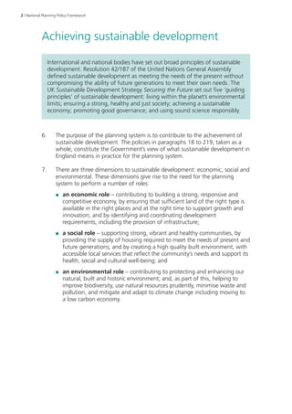 2 | National Planning Policy Framework 
Achieving sustainable development 
International and national bodies have set out broad principles of sustainable 
development. Resolution 42/187 of the United Nations General Assembly 
defined sustainable development as meeting the needs of the present without 
compromising the ability of future generations to meet their own needs. The 
UK Sustainable Development Strategy Securing the Future set out five ‘guiding 
principles’ of sustainable development: living within the planet’s environmental 
limits; ensuring a strong, healthy and just society; achieving a sustainable 
economy; promoting good governance; and using sound science responsibly. 
6. The purpose of the planning system is to contribute to the achievement of 
sustainable development. The policies in paragraphs 18 to 219, taken as a 
whole, constitute the Government’s view of what sustainable development in 
England means in practice for the planning system. 
7. There are three dimensions to sustainable development: economic, social and 
environmental. These dimensions give rise to the need for the planning 
system to perform a number of roles: 
●● an economic role – contributing to building a strong, responsive and 
competitive economy, by ensuring that sufficient land of the right type is 
available in the right places and at the right time to support growth and 
innovation; and by identifying and coordinating development 
requirements, including the provision of infrastructure; 
●● a social role – supporting strong, vibrant and healthy communities, by 
providing the supply of housing required to meet the needs of present and 
future generations; and by creating a high quality built environment, with 
accessible local services that reflect the community’s needs and support its 
health, social and cultural well-being; and 
●● an environmental role – contributing to protecting and enhancing our 
natural, built and historic environment; and, as part of this, helping to 
improve biodiversity, use natural resources prudently, minimise waste and 
pollution, and mitigate and adapt to climate change including moving to 
a low carbon economy. 
 