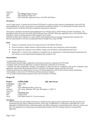 Team Size : 6
Client : J.P. Morgan Chase (Chicago)
IDE : BEA WebLogic Portal 10.0
Server : BEA WebLogic Application Server 10.0 (JSR-168 Portlets)
Description:
Access Target System – Common Services Portal (ATS Portal) is a multi-year effort aimed at overhauling the current ACCESS
portal capabilities for TS into a much easier to use and feature-rich platform. Release 3 is an offering that will target clients with
extended needs for worldwide information management and payment origination.
This project is intended to develop the Portal Applications for J P Morgan Chase on BEA WebLogic Portal 10.0 platform. The
development effort will involve Java/J2EE, BEA WebLogic Portal 10.0, BEA WebLogic Application Server 10.0, SunONE/iPlanet
Web Server, Oracle 9i and Documentum CMS integration, Dojo Toolkit.
H2H(Host to Host) team's mandate is to create a portlet using standard client/server project components that would provide a
Browser based channel to end-users for upload/download of multiple files of upto 250 MB.
Roles:
• Analyze, Conceptualize and provide strategic direction to the Offshore H2H team.
• Proof-of-concept to validate solutions using the products and open source frameworks used in the project.
• Provide support and coaching to team members, manage work and delivery, build high performance team
• Helping SSE’s in Team for task completion on stipulated time, by guiding them on functional/technical requirements and
also working on code implementations/designing tasks assigned to self.
Responsibilities:
• Leading Offshore Portal team.
• Performing the detailed design of application and technical architecture components for ATS Portal.
• Configure, build, and test the application or technical architecture components for ATS Portal.
• Working with other programmers, designers, and architects to make sure that the configuration and custom components meet
application requirements and performance goals for ATS Portal. Developing UI pages using dojo and AJAX.
• Following good security coding practices to ensure ATS Portal application is free of most common coding vulnerabilities.
• Participating in code reviews for ATS Portal and Status reporting to business.
• Fix any defects and performance problems discovered in testing for ATS Portal.
Project #5
Project : EPDS (SSB) July 2009-Till date
Languages : Java, J2ee
DataBase : DB2
Tools : SVN, IBM Rational Rose, Clear case.
Softwares : JSF, spring, Hibernate, JSTL tags, Web sphere 6.1, RAD 7.5.
Team Size : 8
Client : Well-Point (US)
IDE : Eclipse, RAD
Server : Web Sphere Portal V6.1 Test environment
Description:
EPDS (Enterprise Provider Database Solution) is a Health Insurance domain project implemented with fully advanced web
technologies like JSF, Spring, Hibernate and JSTL custom Tags. In EPDS there is a small project called SSB with is a sub
application for EPDS project has similar functionality with slight modifications in existing framework, software’s, versions and
tools. This application is an enhancement and implementation project with CR’s (Change requests) in existing EPDS
application.
Page 5 of 9
 