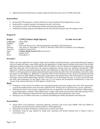 • Implemented initial module based on sample module provided from onsite team on SCORE framework.
Responsibilities:
• Design (HLD, PS) preparation, modules distribution to team including self and helping them on issues.
• Responsible for complete migration, development and end to end testing.
• Giving demo to client on the implemented modules and getting them approved.
• Gathering CR (change requests) and feedback from the client and delivering the code with changes on time.
Project #3
Project : CSSO (Cadence Single Sign-on) Oct 2008- March 2009
Languages : Java, J2ee
DataBase : LDAP
Tools : PVCS and Web services, wsdl client generation using RAD, AXIS and Soap UI.
Softwares : JSF, Struts 2.0, Web sphere 6.1, RAD 7.0, Web-Seal, TIM/TAM (Tivoli Identity/Access Manager),
Team Size : (offshore 6 and onsite 8)
Client : Cadence Design Systems (US) San Jose (CA)
IDE : Eclipse, RAD
Server : Web sphere 6.1
Description:
CSSO is the latest application for Cadence Design System (leading automated electronic systems Manufacturing Company)
which will replace the legacy system GSSO and also this application is a Single Sign-On interface (Entry point) to the all other
applications running in Cadence like (IAM, MDM, LMS and COS09). Users from all these listed applications have single login
page from where user will be redirected to the respective applications, having switch user, application functionality. CSSO
team needs to fulfill the requirements gathered from the other applications to merge them into new Single Sign-On application.
CSSO is a web based project for Cadence Internal/External users includes the entire latest web technologies used in the market
like (Struts 2.0, Web Sphere 6.1, IBM RAD 7.0, Web-Seal, TIM 5.0 and TAM latest version). We have successfully delivered
the go-live release for IAM, MDM and LMS projects requirements and integrated them with CSSO project by moving them
from legacy system GSSO (Global Single Sign-On). This project is an R & D project for team, as we have used all the latest
and rarely used technologies for this project which cost us to do research and development simultaneously to learn new
versions of the softwares like Struts 2.0, Web Sphere 6.1 RAD 7.0 etc.
Roles:
• Working as a Team Lead for the offshore team and preparing project documents, guiding team on the client requirements
as giving Knowledge transfer on the documents, application flow. Helping team on technical issues, queries, application.
• Working with client at onsite location, suggesting onsite team on approaches to be followed for application implementation
by providing analysis, estimates. Doing coding incase of urgent requirements from the other teams rather passing work to
offshore team. Preparing the documents after resolving pending issues and explaining the same to team.
• Playing key role on offshore-onsite team co-ordination and handling the offshore development and testing team.
Responsibilities:
• Design (HLD, LLD) preparation, requirement gathering, interaction with several teams (MDM, LMS and COS09) for
requirements and retrieving data from their database to CSSO applications.
• Responsible for complete development, enhancements and end to end testing.
• Immediately fixing the bugs reported by testing team, interacting with desired technical team if related to data or
environment issue.
Page 7 of 9
 