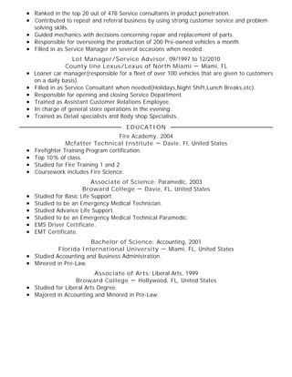 Ranked in the top 20 out of 478 Service consultants in product penetration.
Contributed to repeat and referral business by using strong customer service and problem
solving skills.
Guided mechanics with decisions concerning repair and replacement of parts.
Responsible for overseeing the production of 200 Pre-owned vehicles a month.
Filled in as Service Manager on several occasions when needed.
Lot Manager/Service Advisor, 09/1997 to 12/2010
County line Lexus/Lexus of North Miami － Miami, FL
Loaner car manager(responsible for a fleet of over 100 vehicles that are given to customers
on a daily basis).
Filled in as Service Consultant when needed(Holidays,Night Shift,Lunch Breaks,etc).
Responsible for opening and closing Service Department.
Trained as Assistant Customer Relations Employee.
In charge of general store operations in the evening.
Trained as Detail specialists and Body shop Specialists.
Fire Academy, 2004
Mcfatter Technical Institute － Davie, Fl, United States
Firefighter Training Program certification.
Top 10% of class.
Studied for Fire Training 1 and 2.
Coursework includes Fire Science.
Associate of Science: Paramedic, 2003
Broward College － Davie, FL, United States
Studied for Basic Life Support.
Studied to be an Emergency Medical Technician.
Studied Advance Life Support.
Studied to be an Emergency Medical Technical Paramedic.
EMS Driver Certificate.
EMT Certificate.
Bachelor of Science: Accounting, 2001
Florida International University － Miami, FL, United States
Studied Accounting and Business Administration.
Minored in Pre-Law.
Associate of Arts: Liberal Arts, 1999
Broward College － Hollywood, FL, United States
Studied for Liberal Arts Degree.
Majored in Accounting and Minored in Pre-Law.
EDUCATION
 