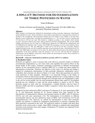 International Journal of Advances in Chemistry (IJAC) Vol.2,No.1 February 2016
9
DOI: 10.5121/ijac.2016.2102
A HPLC-UV METHOD FOR DETEERMINATION
OF THREE PESTICIDES IN WATER
Fuad Al-Rimawi
Faculty of Science and Technology, Al-Quds University, P.O. Box 20002, East
Jerusalem, Palestinian Authority
Abstract
HPLC method is developed and validated for determination of three pesticides (abamectin, imidacloprid,
and β-cyfluthrin) in water. These pesticides are used widely in agriculture for crops protection, and may be
leached to the groundwater. Reversed-phase method with C18 column (5 µm, 250mm × 4.6 mm inner
diameter) using a mobile phase consisting of acetonitrile/water (v:v = 4:1) at a flow rate of 1.5 mL/min and
UV detection at 220 nm was used. This method is validated according to new methods which include
accuracy, precision, linearity and range, limit of detection and limit of quantitation. The current method
exhibits good linearity over the range of 1-1000 ppb for abamectin, 0.5-1000 ppb for imidacloprid, and
0.4-1000 ppb for ß-cyfluthrin with r2
greater than 0.990. The percentage recovery of the method at three
concentration levels (5, 100, and 1000 ppb) is within 97.6 to 101.5% for the three pesticides. Relative
standard deviation of the area of six replicate injections of each pesticide at three concentration levels (5.0,
100.0, and 1000.0 ppb) was found to be less than 1% which reflect the precision of the method. Limit of
quantitation of the three pesticides using this method is low (1.0, 0.5, and 0.4 ppb) for abamectin,
imidacloprid, and β-cyfluthrin, respectively which enables the determination of these three pesticides in
water at low concentration levels.
Keywords : Abamectin, Imidacloprid, β-cyfluthrin, pesticides, HPLC-UV, validation
1. INTRODUCTION
Pesticides are applied to crops to increase their yield. However, pesticide residues in different
environmental compartments e.g. soil, water, fruits, and vegetables have adverse effects on the
human health. In this respect, continuous monitoring of pesticides in different environmental
matrices at low concentration levels is required. HPLC-UV is a simple and robust method for
determination of pesticides. Therefore, the objective of this study is to develop and validate a
method for simultaneous determination of three pesticides (abamectin, imidacloprid, and β-
cyfluothrin, their structures are shown in Figure 1) in water. These three pesticides are used for
crops protection in large quantities. Abamectin is an insecticide belongs to the family of
avermectins which are macrocyclic lactones. Although, abamectin has a strong tendency to bind
to soil [1], it can reach the groundwater through rain or through sandy soil. Imidacloprid is stable
in the soil for several months, but can reach groundwater during water runoff [2]. β-cyfluthrin
pesticide has low solubility in water and has strong tendency to adsorb to soil [3]. These
pesticides present in water with low concentrations, a method therefore with low limit of
detection (LOD) and limit of quantitation (LOQ) is required to detect these pesticides at low
concentrations.
Abamectin has been analyzed by HPLC with direct UV detection [4, 5], mass spectrometry (MS)
[6, 7], and fluorescence detection [8, 9]. Several methods have been reported for the
determination of imidacloprid in different environmental matrices by HPLC with UV-detection
[10-12], and with mass spectrometry [13]. The determination of ß-cyfluthrin in different
environmental matrices was also reported by means of HPLC with UV-detection [14-15] and
chemiluminescence [16]. However, no method for determination of these three pesticides
together was reported. A method for simultaneous determination in solusions containing these
three pesticides is presented in this work. The method for analysis of samples with these three
pesticides in the current work is simple, where HPLC technique is employed after liquid-liquid
extraction of the pesticides from water samples. Furthermore, UV detector was employed for the
detection of the pesticides.
 