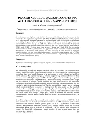 International Journal of Antennas (JANT) Vol.2, No.1, January 2016
DOI: 10.5121/jant.2016.2103 23
PLANAR ACS FED DUAL BAND ANTENNA
WITH DGS FOR WIRELESS APPLICATIONS
Ansal K A1
and T Shanmuganantham2
12
Department of Electronics Engineering, Pondicherry Central University, Puducherry
ABSTRACT
A novel Asymmetric Coplanar Strip (ACS) fed antenna with Defected Ground Structure (DGS)
suitable for dual application is presented. The Method of Moments (MoM) based mentor graphics
IE3D electromagnetic solver has been used for this design. Dual band operation has been obtained
by modifying the ground plane of the proposed design with spur-slots. It has been fabricated and
tested with the overall size of 21x15x1.6 mm3
. The measured results indicate that the proposed
antenna yields <-10dB impedance bandwidth of 13.13% and 9.86% which meets the requirement of
3.5GHz and 5.5GHz Wireless Local Area Network (WLAN) and World Wide Interoperability
Microwave Access (WiMAX) applications. The approximate lumped equivalent circuit extraction for
the proposed DGS fed dual band antenna has been discussed in detail. Because of its stable
radiation patterns with low cross polarization,miniature size, high average antenna gain of 2.5dBi
and good electromagnetic characteristics, the proposed antenna is a promising candidate for dual
mode wireless communication devices.
KEYWORDS
Asymmetric coplanar strip,Coplanar waveguide,Defected ground structure,Dual band antennas.
1. INTRODUCTION
The tremendous demand for wireless portable gadget of high data rate communication
requires need of integration for different radio module in a limited space. As a result, recently
researchers have been mainly focusing on a development of highly miniaturized and low
profile antennas. The coplanar waveguide antennas are promising candidates because of their
attractive features like lightweight, broad bandwidth, uniplanar structure and easy integration
with monolithic microwave integrated circuit. The two main design constraints for the design
and development of compact planar antennas are their miniaturization and multiband
performance. In general antenna designers to achieve multiband operations by modifying the
radiator by adopting two design strategies. The first approach is to create a several radiators
which contribute different resonances is starting from the same feeder i.e., the branched
radiators. The second approach is to elongate the physical length of the main radiator to
obtain the multiple resonant modes. However, by creating several branched radiators from
the single feeder may occupy a large space, hence it increases the resulting antenna
physically larger than the desired volume. So in this article a new miniaturization strategy is
employed
Several investigations have been carried out to study the miniaturization of CPW fed dual
band antennas like Lai et al. [1] presented miniaturization of CPW fed antenna with reactive
termination and truncated bilateral ground plane. Liu et al. [2] presented a triple-band
coplanar waveguide-fed monopole antenna with multiple branch strips for wireless
applications. Chow Yen [3] proposed a dual band CPW fed antenna with asymmetrical
ground for bandwidth enhancement which consists of two ground plane that are
 