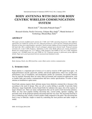 International Journal of Antennas (JANT) Vol.2, No.1, January 2016
DOI: 10.5121/jant.2016.2104 37
BODY ANTENNA WITH DGS FOR BODY
CENTRIC WIRELESS COMMUNICATION
SYSTEM
Hitesh Joshi [1]
, Ravindra Prakash Gupta [2]
Research Scholar, Pacific University, Udaipur (Raj.),India[1]
, Manda Institute of
Technology, Bikaner(Raj), India[2]
ABSTRACT
This paper presents modified patch antenna for 3 GHz and 5 GHz operating frequencies. Here different
approaches are studied by varying slot sizes, defected ground size, notch and also changing feed position.
Insertion of slots gives dual frequency operation. Notch provides shifting of lower frequency band towards
left hand side. Here combined effect of each techniques adopted gives desired result. Proposed antenna
resonates for 3 and 5 GHz frequency. Simulation is done using IE3D software for various parameters.
Return loss of final design was -12.17 dB for 3 GHz frequency and VSWR of 1.65. For 5 GHz simulation
response was -10.04dB return loss and VSWR of 1.91. Proposed antenna is fabricated giving different
details. Paper gives good agreement between measured and simulated results.
KEYWORDS
Body Antenna, Patch, slot, DGS, feed line, center, Body centric wireless communication
1. INTRODUCTION
Patch antenna is a important part of mixer as it is used as receiver of RF signal from space. In
high-performance aircraft, spacecraft, satellite, and missile applications, where size, weight, cost,
performance, ease of installation, and aerodynamic profile are constraints, low-profile antennas
may be required. Presently there are many other government and commercial applications, such
as mobile radio and wireless communications that have similar specifications. It works as body
antenna as installation is quite easier.
Good body antenna requires thick substrate means lower dielectric constant this is because it fits
according to the need of design. They are soft so easily drilling is possible. It provides better
efficiency, larger bandwidth, loosely bound fields for radiation into space, but at the expense of
larger element size. There are many configurations that can be used to feed microstrip antennas.
There are four most popular feeding microstrip line, coaxial probe, aperture coupling, and
proximity feed. In the proposed antenna microstrip feed line was used. The microstrip feed line is
also a conducting strip, usually of much smaller width compared to the patch. The microstrip-line
feed is easy to fabricate, simple to match by controlling the inset position and rather simple to
model.
 