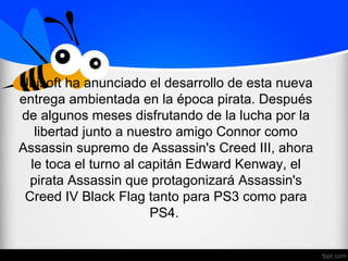 Ubisoft ha anunciado el desarrollo de esta nueva
entrega ambientada en la época pirata. Después
de algunos meses disfrutando de la lucha por la
libertad junto a nuestro amigo Connor como
Assassin supremo de Assassin's Creed III, ahora
le toca el turno al capitán Edward Kenway, el
pirata Assassin que protagonizará Assassin's
Creed IV Black Flag tanto para PS3 como para
PS4.
 