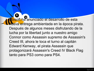 • Ubisoft ha anunciado el desarrollo de esta
nueva entrega ambientada en la época pirata.
Después de algunos meses disfrutando de la
lucha por la libertad junto a nuestro amigo
Connor como Assassin supremo de Assassin's
Creed III, ahora le toca el turno al capitán
Edward Kenway, el pirata Assassin que
protagonizará Assassin's Creed IV Black Flag
tanto para PS3 como para PS4.
 