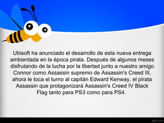 Ubisoft ha anunciado el desarrollo de esta nueva entrega
ambientada en la época pirata. Después de algunos meses
disfrutando de la lucha por la libertad junto a nuestro amigo
Connor como Assassin supremo de Assassin's Creed III,
ahora le toca el turno al capitán Edward Kenway, el pirata
Assassin que protagonizará Assassin's Creed IV Black
Flag tanto para PS3 como para PS4.
 
