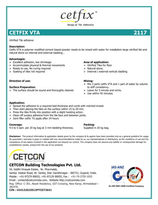 CETFIX VTA 2117
Vitrified Tile adhesive
Description:
Cetfix VTA is polymer modified cement based powder needs to be mixed with water for installation large vitrified tile and
natural stone on internal and external cladding..
Advantages:
 Excellent adhesion, low shrinkage
 Accommodate physical & thermal movements
 Ready to use, No curing required
 Soaking of tiles not required
Area of application:
 Vitrified Tiles for floor
 Natural stone,
 Internal / external vertical cladding
Direction of use:
Surface Preparation:
 The surface should be sound and thoroughly cleaned.
Mixing:
 Mix 3 parts cetfix VTA and 1 part of water by volume
to stiff consistency.
 Leave for 5 minute and remix.
 Use within 45 minutes.
Application;
 Spread the adhesive to a required bed thickness and comb with notched trowel.
 Then start placing the tiles on the surface within 15 to 20 min.
 Press the tiles firmly into position with a slight twisting action.
 Clean off surplus adhesive from the tile face and between joints.
 Joint filler cetfix TG apply after 24 hours
Coverage:
4.5 to 5 sqm. per 20 kg bag at 3 mm bedding thickness.
Packing:
Supplied in 20 kg bag.
Disclaimer: The product information & application details given by the company & its agents have been provided only as a general guideline for usage.
No guarantee / warranty is given or implied with any recommendations made by us, our representatives or distributors, as the conditions of use and the
competence of any labour involved in the application are beyond our control. The company does not assume any liability or consequential damage for
unsatisfactory results, arising from the use of our products
CETCON Building Technologies Pvt. Ltd.
54, Siddhi Vinayak Estate, Nr. Pharmalab,
Santej- Vadsar Road, At: Santej, Dist: Gandhinagar - 382721, Gujarat, India.
Mobile : +91-97279 00055, +91-97129 00055, Fax : +91-79-2759 1055
Email : contact@cetconindia.com, Website http://cetconindia.com
Reg. Office: C-301, Akash Residency, GST Crossing, New Ranip, Ahmedabad –
382470.
CIN : U24132GJ2013PTCO73641
 