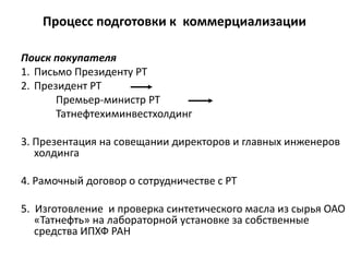 Процесс подготовки к коммерциализации
Поиск покупателя
1. Письмо Президенту РТ
2. Президент РТ
Премьер-министр РТ
Татнефтехиминвестхолдинг
3. Презентация на совещании директоров и главных инженеров
холдинга
4. Рамочный договор о сотрудничестве с РТ
5. Изготовление и проверка синтетического масла из сырья ОАО
«Татнефть» на лабораторной установке за собственные
средства ИПХФ РАН
 