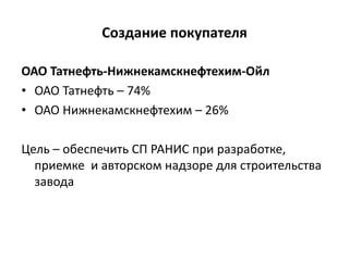 Создание покупателя
ОАО Татнефть-Нижнекамскнефтехим-Ойл
• ОАО Татнефть – 74%
• ОАО Нижнекамскнефтехим – 26%
Цель – обеспечить СП РАНИС при разработке,
приемке и авторском надзоре для строительства
завода
 