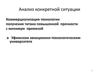 40
Анализ конкретной ситуации
Коммерциализация технологии
получения титана повышенной прочности
с минимум примесей
в Уфимском авиационно-технологическом
университете
 