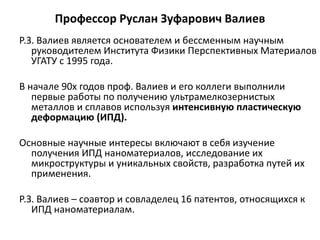 Профессор Руслан Зуфарович Валиев
Р.З. Валиев является основателем и бессменным научным
руководителем Института Физики Перспективных Материалов
УГАТУ с 1995 года.
В начале 90х годов проф. Валиев и его коллеги выполнили
первые работы по получению ультрамелкозернистых
металлов и сплавов используя интенсивную пластическую
деформацию (ИПД).
Основные научные интересы включают в себя изучение
получения ИПД наноматериалов, исследование их
микроструктуры и уникальных свойств, разработка путей их
применения.
Р.З. Валиев – соавтор и совладелец 16 патентов, относящихся к
ИПД наноматериалам.
 