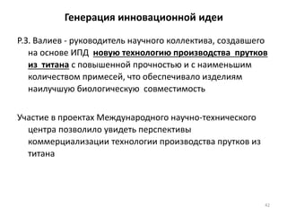 42
Генерация инновационной идеи
Р.З. Валиев - руководитель научного коллектива, создавшего
на основе ИПД новую технологию производства прутков
из титана с повышенной прочностью и с наименьшим
количеством примесей, что обеспечивало изделиям
наилучшую биологическую совместимость
Участие в проектах Международного научно-технического
центра позволило увидеть перспективы
коммерциализации технологии производства прутков из
титана
 
