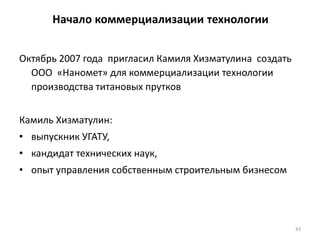 43
Начало коммерциализации технологии
Октябрь 2007 года пригласил Камиля Хизматулина создать
ООО «Наномет» для коммерциализации технологии
производства титановых прутков
Камиль Хизматулин:
• выпускник УГАТУ,
• кандидат технических наук,
• опыт управления собственным строительным бизнесом
 