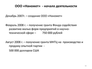 44
ООО «Наномет» - начало деятельности
Декабрь 2007г. – создание ООО «Наномет»
Февраль 2008 г. – получение гранта Фонда содействия
развитию малых форм предприятий в научно-
технической сфере – 750 000 рублей
Август 2008 г. – получение гранта МНТЦ на производство и
продажу опытной партии -
500 000 долларов США
 