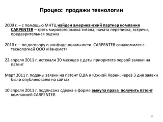 47
Процесс продажи технологии
2009 г. – с помощью МНТЦ найден американский партнер компания
CARPENTER – треть мирового рынка титана, начата переписка, встречи,
предварительная оценка
2010 г. – по договору о конфиденциальности CARPENTER ознакомился с
технологией ООО «Наномет»
22 апреля 2011 г. истекали 30 месяцев с даты приоритета первой заявки на
патент
Март 2011 г. поданы заявки на патент США и Южной Кореи, через 3 дня заявки
были опубликованы на сайтах
10 апреля 2011 г. подписана сделка в форме выкупа права получить патент
компанией CARPENTER
 