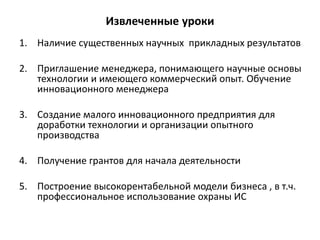 Извлеченные уроки
1. Наличие существенных научных прикладных результатов
2. Приглашение менеджера, понимающего научные основы
технологии и имеющего коммерческий опыт. Обучение
инновационного менеджера
3. Создание малого инновационного предприятия для
доработки технологии и организации опытного
производства
4. Получение грантов для начала деятельности
5. Построение высокорентабельной модели бизнеса , в т.ч.
профессиональное использование охраны ИС
 