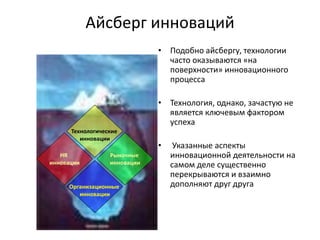 Технологические
инновации
Рыночные
инновации
Организационные
инновации
HR
инновации
Айсберг инноваций
• Подобно айсбергу, технологии
часто оказываются «на
поверхности» инновационного
процесса
• Технология, однако, зачастую не
является ключевым фактором
успеха
• Указанные аспекты
инновационной деятельности на
самом деле существенно
перекрываются и взаимно
дополняют друг друга
 
